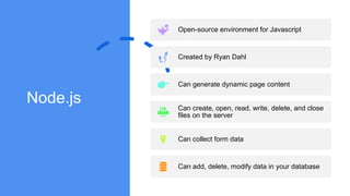 Node.js
Open-source environment for Javascript
Created by Ryan Dahl
Can generate dynamic page content
Can create, open, read, write, delete, and close
files on the server
Can collect form data
Can add, delete, modify data in your database
 