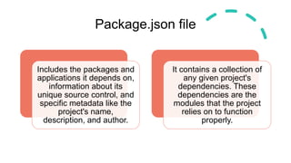 Package.json file
Includes the packages and
applications it depends on,
information about its
unique source control, and
specific metadata like the
project's name,
description, and author.
It contains a collection of
any given project's
dependencies. These
dependencies are the
modules that the project
relies on to function
properly.
 