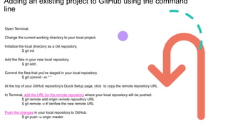 Adding an existing project to GitHub using the command
line
Open Terminal.
Change the current working directory to your local project.
Initialize the local directory as a Git repository.
$ git init
Add the files in your new local repository.
$ git add .
Commit the files that you've staged in your local repository.
$ git commit –m “ “
At the top of your GitHub repository's Quick Setup page, click to copy the remote repository URL
In Terminal, add the URL for the remote repository where your local repository will be pushed.
$ git remote add origin remote repository URL
$ git remote -v # Verifies the new remote URL
Push the changes in your local repository to GitHub.
$ git push -u origin master
 