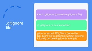 .gitignore
file
touch .gitignore (create the gitignore file)
vi .gitignore (vi is a text editor)
git rm --cached .DS_Store (move the
DS_Store file to .gitignore without deleting
it locally but deleting it only from git)
 
