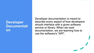 Developer
Documentati
on
Developer documentation is meant to
describe every aspect of how developers
should interface with a given software
service or library. When we read
documentation, we are learning how to
use the software's "API".
 