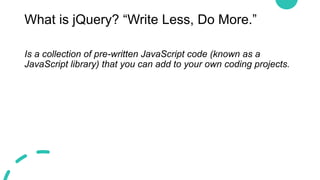 What is jQuery? “Write Less, Do More.”
Is a collection of pre-written JavaScript code (known as a
JavaScript library) that you can add to your own coding projects.
 