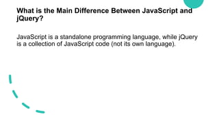 What is the Main Difference Between JavaScript and
jQuery?
JavaScript is a standalone programming language, while jQuery
is a collection of JavaScript code (not its own language).
 