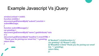 Example Javascript Vs jQuery
window.onload = initAll;
function initAll() {
document.getElementById(“submit”).onclick =
submitMessage;
}
function submitMessage() {
var greeting =
document.getElementById(“name”).getAttribute(“valu
e”);
document.getElementById(“headline”).innerHTML =
“Thank you for joining our email list,” + greeting;
return false;
}
$(“#submit”).click(function () {
var greeting = $(“#name”).val();
$(“#headline”).html(“Thank you for joining our email
list, ” + greeting);
return false;
});
 