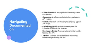 Navigating
Documentati
on
• Class Reference: A comprehensive listing of API
functionality.
• Changelog: A reference of what changes in each
API version.
• Code Samples: A set of examples showing typical
API usage.
• Code Playground: An interactive explorer for
trying the API live in the browser.
• Developers Guide: A conversational written guide
to using the API.
• Articles: Tutorials and screencasts discussing
different ways of using the API.
 