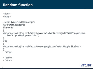 Random function 
10 
<html> 
<body> 
<script type="text/javascript"> 
var r=Math.random() 
if (r>0.5) 
{ 
document.write("<a href='http://www.w3schools.com/js/DEFAULT.asp'>Learn 
JavaScript development!</a>") 
} 
else 
{ 
document.write("<a href='http://www.google.com'>Visit Google Site!</a>") 
} 
</script> 
</body> 
</html> 
 