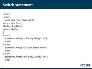 Switch statement 
11 
< ;html> 
<body> 
<script type="text/javascript"> 
var d = new Date(); 
theDay=d.getDay(); 
switch (theDay) 
{ 
case 5: 
document.write("<b>Finally Friday</b>"); 
break; 
case 6: 
document.write("<b>Super Saturday</b>") 
break; 
case 0: 
document.write("<b>Sleepy Sunday</b>"); 
break; 
 