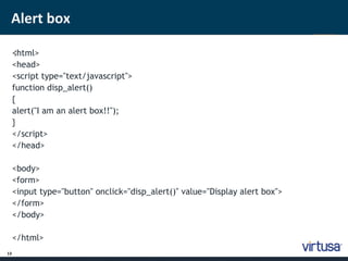 Alert box 
13 
< ;html> 
<head> 
<script type="text/javascript"> 
function disp_alert() 
{ 
alert("I am an alert box!!"); 
} 
</script> 
</head> 
<body> 
<form> 
<input type="button" onclick="disp_alert()" value="Display alert box"> 
</form> 
</body> 
</html> 
 