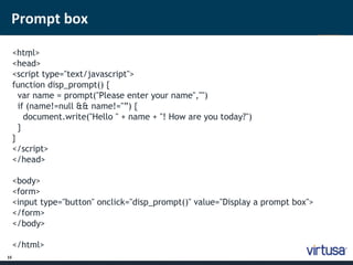 Prompt box 
15 
<htm ; l> 
<head> 
<script type="text/javascript"> 
function disp_prompt() { 
var name = prompt("Please enter your name","") 
if (name!=null && name!="”) { 
document.write("Hello " + name + "! How are you today?") 
} 
} 
</script> 
</head> 
<body> 
<form> 
<input type="button" onclick="disp_prompt()" value="Display a prompt box"> 
</form> 
</body> 
</html> 
 