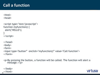 Call a function 
16 
<htm ; l> 
<head> 
<script type="text/javascript"> 
function myfunction() { 
alert("HELLO"); 
} 
</script> 
</head> 
<body> 
<form> 
<input type="button” onclick="myfunction()” value="Call function"> 
</form> 
<p>By pressing the button, a function will be called. The function will alert a 
message.</p> 
</body> 
</html> 
 