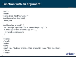 Function with an argument 
17 
<htm ; l> 
<head> 
<script type="text/javascript"> 
function myfunction(txt) { 
alert(txt); 
} 
function disp_prompt() { 
var message = prompt("Enter something to say",""); 
if (message != null && message != "") { 
myfunction(message); 
} 
} 
</script> 
</head> 
<body> 
<form> 
<input type="button" onclick="disp_prompt()" value="Call function"> 
</form> 
</body> 
 