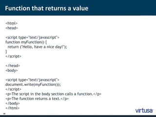 Function that returns a value 
18 
< htm ; l> 
<head> 
<script type="text/javascript"> 
function myFunction() { 
return ("Hello, have a nice day!"); 
} 
</script> 
</head> 
<body> 
<script type="text/javascript"> 
document.write(myFunction()); 
</script> 
<p>The script in the body section calls a function.</p> 
<p>The function returns a text.</p> 
</body> 
</html> 
 