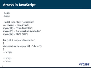 Arrays in JavaScript 
22 
<html> 
<body> 
<script type="text/javascript"> 
var mycars = new Array(); 
mycars[0] = "Tesla Roadster"; 
mycars[1] = "Lamborghini Aventador"; 
mycars[2] = "BMW 520i"; 
for (i=0; i < mycars.length; i++) 
{ 
document.write(mycars[i] + "<br />"); 
} 
</script> 
</body> 
</html> 
 