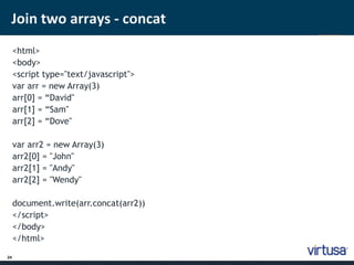 Join two arrays - concat 
24 
<html> 
<body> 
<script type="text/javascript"> 
var arr = new Array(3) 
arr[0] = “David" 
arr[1] = “Sam" 
arr[2] = “Dove" 
var arr2 = new Array(3) 
arr2[0] = "John" 
arr2[1] = "Andy" 
arr2[2] = "Wendy" 
document.write(arr.concat(arr2)) 
</script> 
</body> 
</html> 
 