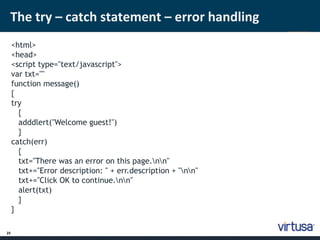 The try – catch statement – error handling 
25 
<html> 
<head> 
<script type="text/javascript"> 
var txt="" 
function message() 
{ 
try 
{ 
adddlert("Welcome guest!") 
} 
catch(err) 
{ 
txt="There was an error on this page.nn" 
txt+="Error description: " + err.description + "nn" 
txt+="Click OK to continue.nn" 
alert(txt) 
} 
} 
 
