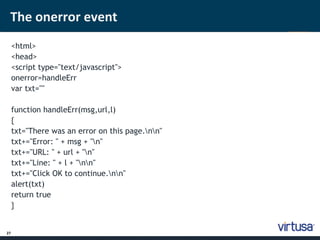 The onerror event 
27 
<html> 
<head> 
<script type="text/javascript"> 
onerror=handleErr 
var txt="" 
function handleErr(msg,url,l) 
{ 
txt="There was an error on this page.nn" 
txt+="Error: " + msg + "n" 
txt+="URL: " + url + "n" 
txt+="Line: " + l + "nn" 
txt+="Click OK to continue.nn" 
alert(txt) 
return true 
} 
 