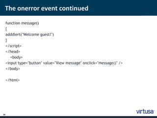 The onerror event continued 
28 
function message() 
{ 
adddlert("Welcome guest!") 
} 
</script> 
</head> 
<body> 
<input type="button" value="View message" onclick="message()" /> 
</body> 
</html> 
 