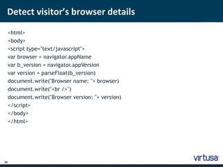 Detect visitor’s browser details 
29 
<html> 
<body> 
<script type="text/javascript"> 
var browser = navigator.appName 
var b_version = navigator.appVersion 
var version = parseFloat(b_version) 
document.write("Browser name: "+ browser) 
document.write("<br />") 
document.write("Browser version: "+ version) 
</script> 
</body> 
</html> 
 