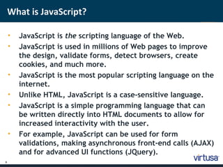 3 
What is JavaScript? 
• JavaScript is the scripting language of the Web. 
• JavaScript is used in millions of Web pages to improve 
the design, validate forms, detect browsers, create 
cookies, and much more. 
• JavaScript is the most popular scripting language on the 
internet. 
• Unlike HTML, JavaScript is a case-sensitive language. 
• JavaScript is a simple programming language that can 
be written directly into HTML documents to allow for 
increased interactivity with the user. 
• For example, JavaScript can be used for form 
validations, making asynchronous front-end calls (AJAX) 
and for advanced UI functions (JQuery). 
 