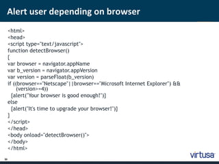Alert user depending on browser 
30 
<html> 
<head> 
<script type="text/javascript"> 
function detectBrowser() 
{ 
var browser = navigator.appName 
var b_version = navigator.appVersion 
var version = parseFloat(b_version) 
if ((browser=="Netscape"||browser=="Microsoft Internet Explorer") && 
(version>=4)) 
{alert("Your browser is good enough!")} 
else 
{alert("It's time to upgrade your browser!")} 
} 
</script> 
</head> 
<body onload="detectBrowser()"> 
</body> 
</html> 
 