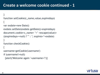 Create a welcome cookie continued - 1 
32 
} 
function setCookie(c_name,value,expiredays) 
{ 
var exdate=new Date() 
exdate.setDate(exdate.getDate()+expiredays) 
document.cookie=c_name+ "=" +escape(value)+ 
((expiredays==null) ? "" : "; expires="+exdate) 
} 
function checkCookie() 
{ 
username=getCookie('username') 
if (username!=null) 
{alert('Welcome again '+username+'!')} 
 