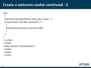 Create a welcome cookie continued - 2 
33 
else 
{ 
username=prompt('Please enter your name:',"") 
if (username!=null && username!="") 
{ 
setCookie('username',username,365) 
} 
} 
} 
</script> 
</head> 
<body onLoad="checkCookie()"> 
</body> 
</body> 
</html> 
 