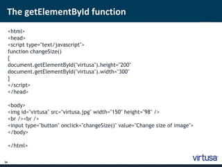 The getElementById function 
34 
<html> 
<head> 
<script type="text/javascript"> 
function changeSize() 
{ 
document.getElementById("virtusa").height="200" 
document.getElementById("virtusa").width="300" 
} 
</script> 
</head> 
<body> 
<img id="virtusa" src="virtusa.jpg" width="150" height="98" /> 
<br /><br /> 
<input type="button" onclick="changeSize()" value="Change size of image"> 
</body> 
</html> 
 