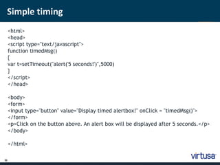 Simple timing 
35 
<html> 
<head> 
<script type="text/javascript"> 
function timedMsg() 
{ 
var t=setTimeout("alert('5 seconds!')",5000) 
} 
</script> 
</head> 
<body> 
<form> 
<input type="button" value="Display timed alertbox!" onClick = "timedMsg()"> 
</form> 
<p>Click on the button above. An alert box will be displayed after 5 seconds.</p> 
</body> 
</html> 
 