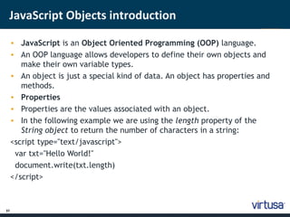 JavaScript Objects introduction 
37 
• JavaScript is an Object Oriented Programming (OOP) language. 
• An OOP language allows developers to define their own objects and 
make their own variable types. 
• An object is just a special kind of data. An object has properties and 
methods. 
• Properties 
• Properties are the values associated with an object. 
• In the following example we are using the length property of the 
String object to return the number of characters in a string: 
<script type="text/javascript"> 
var txt="Hello World!" 
document.write(txt.length) 
</script> 
 
