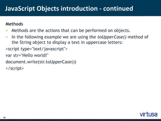 JavaScript Objects introduction - continued 
39 
Methods 
• Methods are the actions that can be performed on objects. 
• In the following example we are using the toUpperCase() method of 
the String object to display a text in uppercase letters: 
<script type="text/javascript"> 
var str="Hello world!" 
document.write(str.toUpperCase()) 
</script> 
 