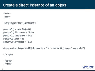 Create a direct instance of an object 
40 
<html> 
<body> 
<script type="text/javascript"> 
personObj = new Object() 
personObj.firstname = "John" 
personObj.lastname = "Doe" 
personObj.age = 50 
personObj.eyecolor = "blue" 
document.write(personObj.firstname + " is " + personObj.age + " years old.") 
</script> 
</body> 
</html> 
 