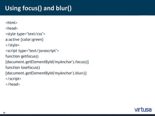 Using focus() and blur() 
42 
<html> 
<head> 
<style type="text/css"> 
a:active {color:green} 
</style> 
<script type="text/javascript"> 
function getfocus() 
{document.getElementById('myAnchor').focus()} 
function losefocus() 
{document.getElementById('myAnchor').blur()} 
</script> 
</head> 
 
