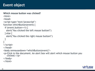 Event object 
44 
Which mouse button was clicked? 
<html> 
<head> 
<script type="text/javascript"> 
function whichButton(event) { 
if (event.button==1) { 
alert("You clicked the left mouse button!") 
} else { 
alert("You clicked the right mouse button!") 
} 
} 
</script> 
</head> 
<body onmousedown="whichButton(event)"> 
<p>Click in the document. An alert box will alert which mouse button you 
clicked.</p> 
</body> 
</html> 
 