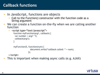Callback functions 
45 
• In JavaScript, functions are objects 
• Call to the Function() constructor with the function code as a 
String argument 
• We can create a function on-the-fly when we are calling another 
function 
• <script type=“text/javascript”> 
function myFunction(arg1, callback) { 
var number = arg1 * 5; 
callback(arg1); 
} 
myFunction(5, function(num) { 
document.write(“callback called: “ + num); 
}); 
</script> 
• This is important when making async calls (e.g. AJAX) 
 