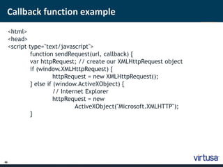 Callback function example 
46 
<html> 
<head> 
<script type="text/javascript"> 
function sendRequest(url, callback) { 
var httpRequest; // create our XMLHttpRequest object 
if (window.XMLHttpRequest) { 
httpRequest = new XMLHttpRequest(); 
} else if (window.ActiveXObject) { 
// Internet Explorer 
httpRequest = new 
ActiveXObject("Microsoft.XMLHTTP"); 
} 
 