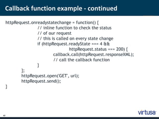 Callback function example - continued 
47 
httpRequest.onreadystatechange = function() { 
// inline function to check the status 
// of our request 
// this is called on every state change 
if (httpRequest.readyState === 4 && 
httpRequest.status === 200) { 
callback.call(httpRequest.responseXML); 
// call the callback function 
} 
}; 
httpRequest.open('GET', url); 
httpRequest.send(); 
} 
 