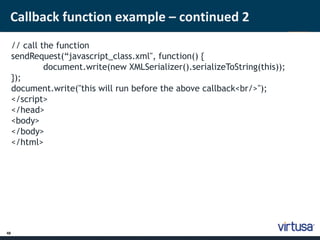 Callback function example – continued 2 
48 
// call the function 
sendRequest(“javascript_class.xml", function() { 
document.write(new XMLSerializer().serializeToString(this)); 
}); 
document.write("this will run before the above callback<br/>"); 
</script> 
</head> 
<body> 
</body> 
</html> 
 