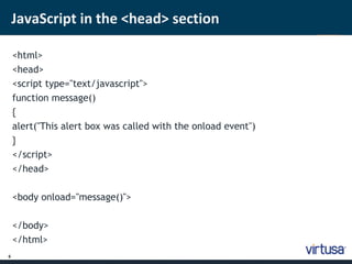 6 
JavaScript in the <head> section 
<html> 
<head> 
<script type="text/javascript"> 
function message() 
{ 
alert("This alert box was called with the onload event") 
} 
</script> 
</head> 
<body onload="message()"> 
</body> 
</html> 
 