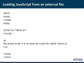 7 
Loading JavaScript from an external file 
<html> 
<head> 
</head> 
<body> 
<script src=“demo.js"> 
</script> 
<p> 
The actual script is in an external script file called “demo.js". 
</p> 
</body> 
</html> 
 