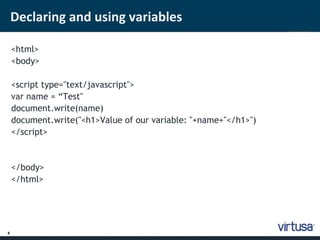 8 
Declaring and using variables 
<html> 
<body> 
<script type="text/javascript"> 
var name = “Test" 
document.write(name) 
document.write("<h1>Value of our variable: "+name+"</h1>") 
</script> 
</body> 
</html> 
 
