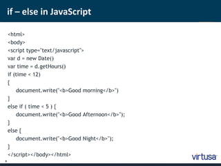 9 
if – else in JavaScript 
<html> 
<body> 
<script type="text/javascript"> 
var d = new Date() 
var time = d.getHours() 
if (time < 12) 
{ 
document.write("<b>Good morning</b>") 
} 
else if ( time < 5 ) { 
document.write("<b>Good Afternoon</b>"); 
} 
else { 
document.write("<b>Good Night</b>"); 
} 
</script></body></html> 
 