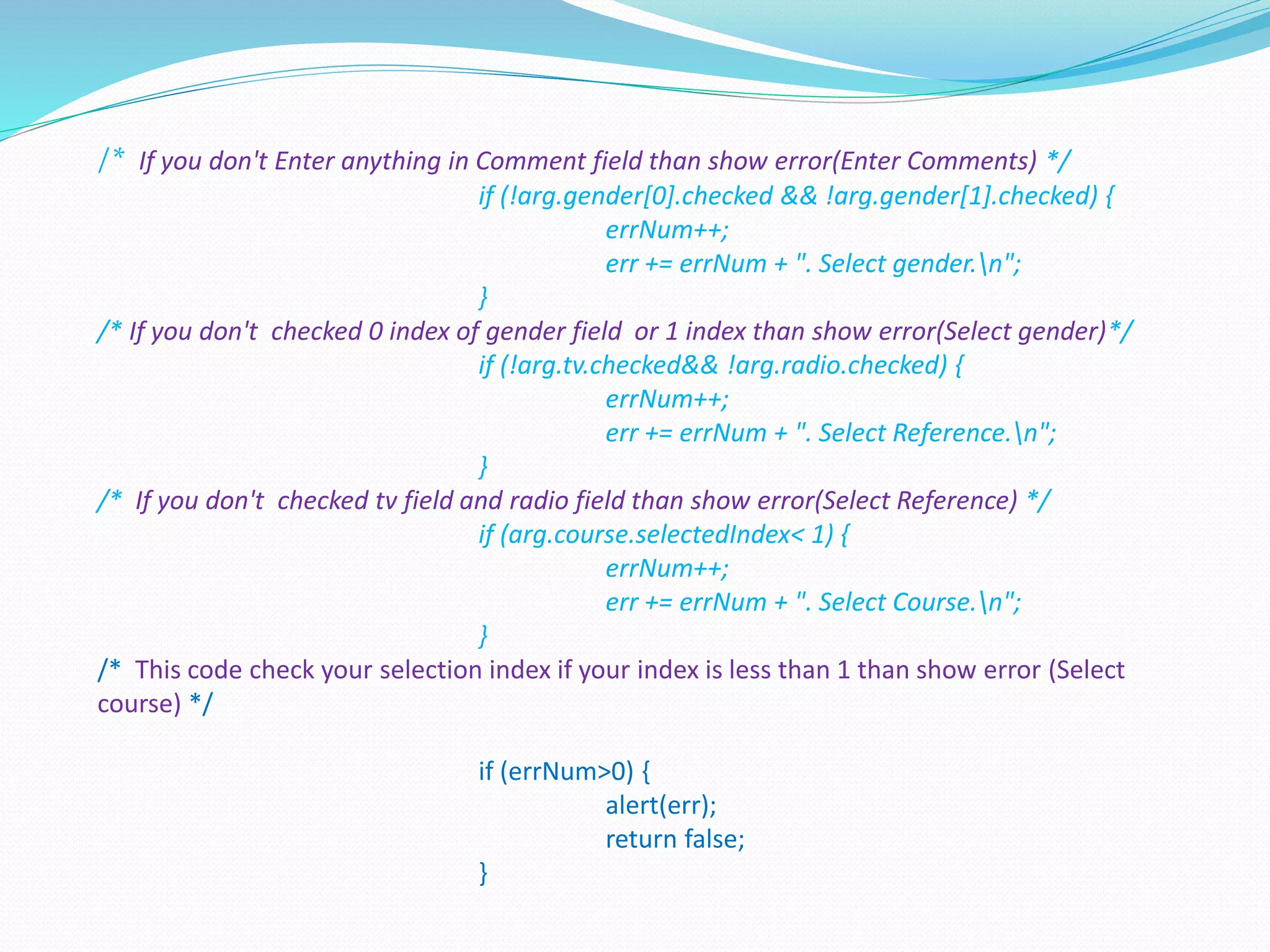 /* If you don't Enter anything in Comment field than show error(Enter Comments) */
if (!arg.gender[0].checked && !arg.gender[1].checked) {
errNum++;
err += errNum + ". Select gender.n";
}
/* If you don't checked 0 index of gender field or 1 index than show error(Select gender)*/
if (!arg.tv.checked&& !arg.radio.checked) {
errNum++;
err += errNum + ". Select Reference.n";
}
/* If you don't checked tv field and radio field than show error(Select Reference) */
if (arg.course.selectedIndex< 1) {
errNum++;
err += errNum + ". Select Course.n";
}
/* This code check your selection index if your index is less than 1 than show error (Select
course) */
if (errNum>0) {
alert(err);
return false;
}
 