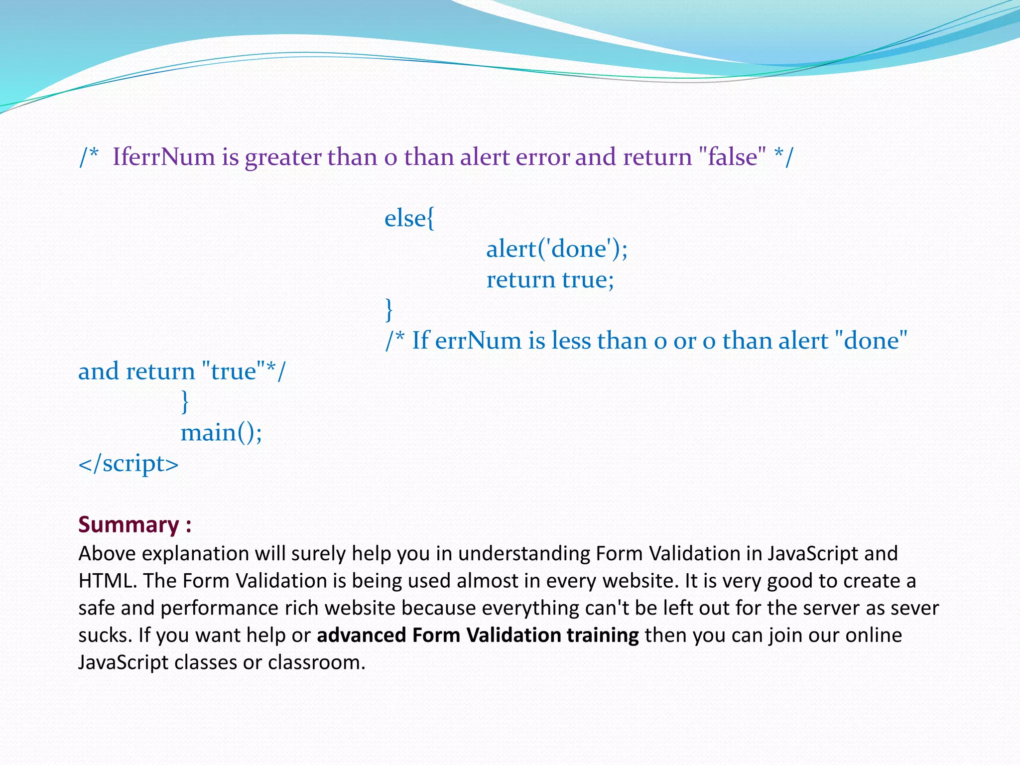 /* IferrNum is greater than 0 than alert error and return "false" */
else{
alert('done');
return true;
}
/* If errNum is less than 0 or 0 than alert "done"
and return "true"*/
}
main();
</script>
Summary :
Above explanation will surely help you in understanding Form Validation in JavaScript and
HTML. The Form Validation is being used almost in every website. It is very good to create a
safe and performance rich website because everything can't be left out for the server as sever
sucks. If you want help or advanced Form Validation training then you can join our online
JavaScript classes or classroom.
 