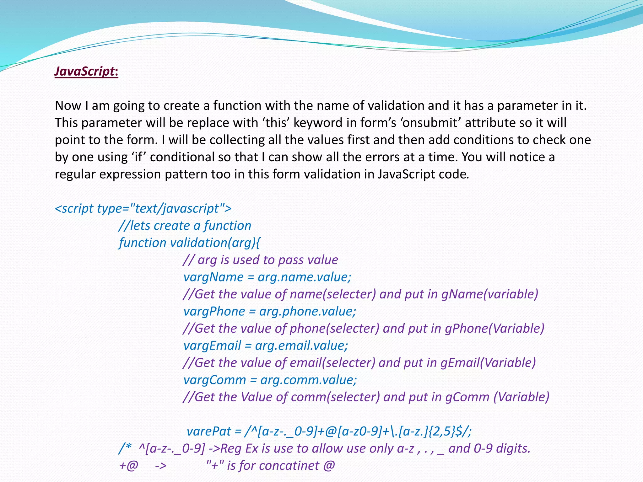 JavaScript:
Now I am going to create a function with the name of validation and it has a parameter in it.
This parameter will be replace with ‘this’ keyword in form’s ‘onsubmit’ attribute so it will
point to the form. I will be collecting all the values first and then add conditions to check one
by one using ‘if’ conditional so that I can show all the errors at a time. You will notice a
regular expression pattern too in this form validation in JavaScript code.
<script type="text/javascript">
//lets create a function
function validation(arg){
// arg is used to pass value
vargName = arg.name.value;
//Get the value of name(selecter) and put in gName(variable)
vargPhone = arg.phone.value;
//Get the value of phone(selecter) and put in gPhone(Variable)
vargEmail = arg.email.value;
//Get the value of email(selecter) and put in gEmail(Variable)
vargComm = arg.comm.value;
//Get the Value of comm(selecter) and put in gComm (Variable)
varePat = /^[a-z-._0-9]+@[a-z0-9]+.[a-z.]{2,5}$/;
/* ^[a-z-._0-9] ->Reg Ex is use to allow use only a-z , . , _ and 0-9 digits.
+@ -> "+" is for concatinet @
 