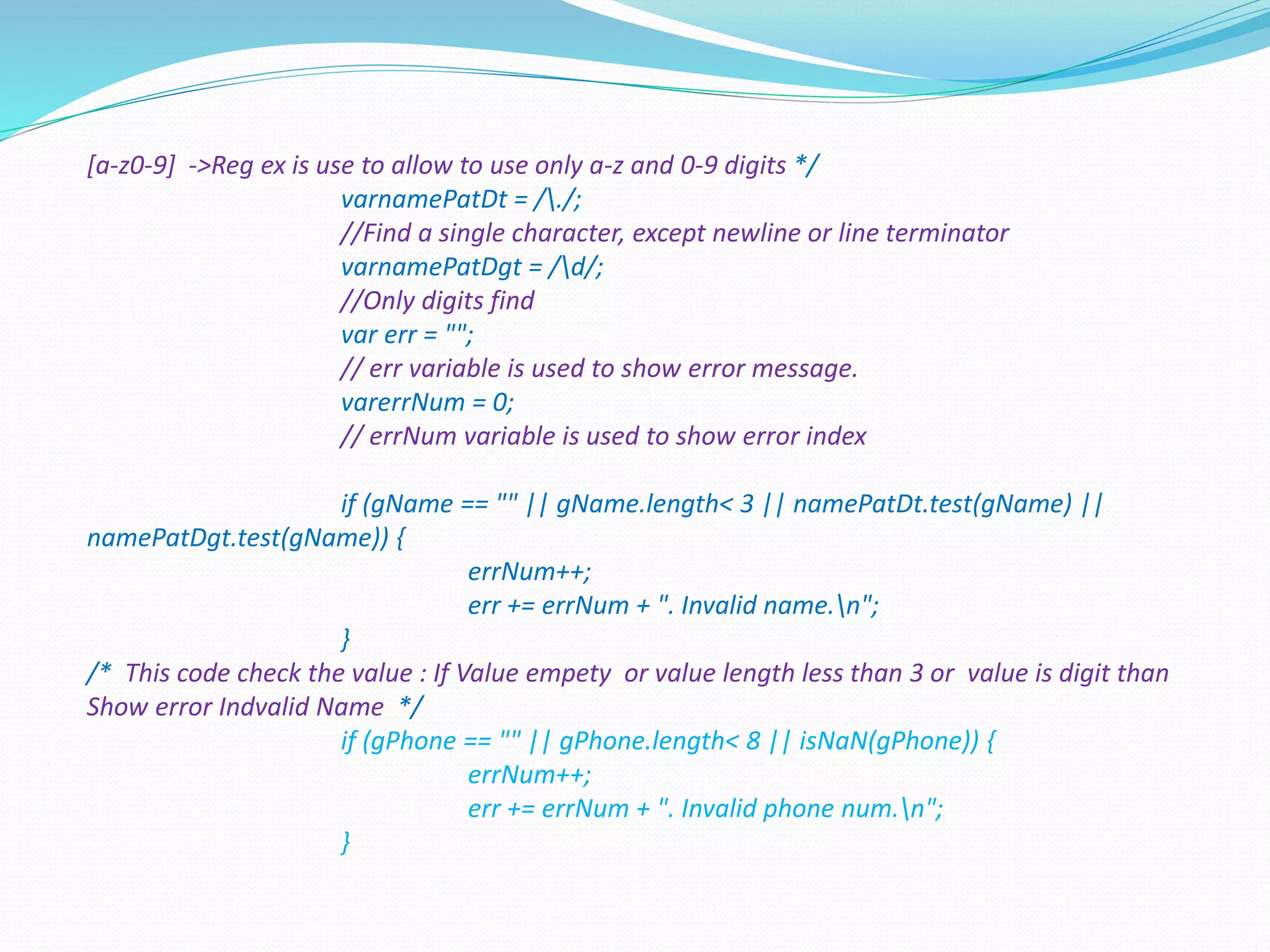 [a-z0-9] ->Reg ex is use to allow to use only a-z and 0-9 digits */
varnamePatDt = /./;
//Find a single character, except newline or line terminator
varnamePatDgt = /d/;
//Only digits find
var err = "";
// err variable is used to show error message.
varerrNum = 0;
// errNum variable is used to show error index
if (gName == "" || gName.length< 3 || namePatDt.test(gName) ||
namePatDgt.test(gName)) {
errNum++;
err += errNum + ". Invalid name.n";
}
/* This code check the value : If Value empety or value length less than 3 or value is digit than
Show error Indvalid Name */
if (gPhone == "" || gPhone.length< 8 || isNaN(gPhone)) {
errNum++;
err += errNum + ". Invalid phone num.n";
}
 