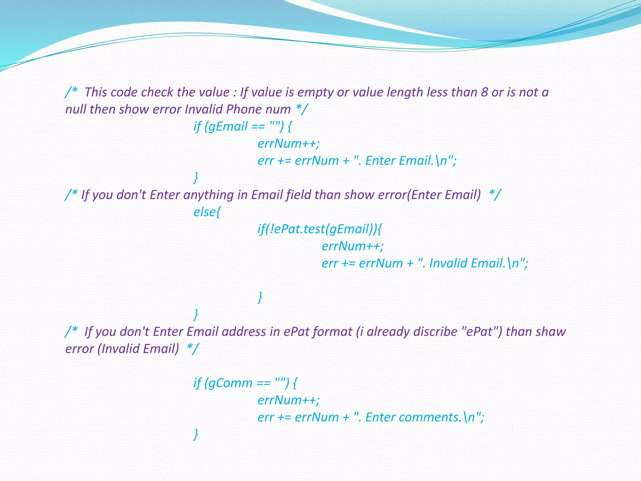 /* This code check the value : If value is empty or value length less than 8 or is not a
null then show error Invalid Phone num */
if (gEmail == "") {
errNum++;
err += errNum + ". Enter Email.n";
}
/* If you don't Enter anything in Email field than show error(Enter Email) */
else{
if(!ePat.test(gEmail)){
errNum++;
err += errNum + ". Invalid Email.n";
}
}
/* If you don't Enter Email address in ePat format (i already discribe "ePat") than shaw
error (Invalid Email) */
if (gComm == "") {
errNum++;
err += errNum + ". Enter comments.n";
}
 