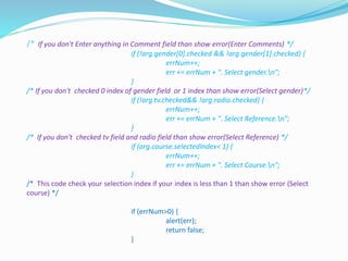 /* If you don't Enter anything in Comment field than show error(Enter Comments) */
if (!arg.gender[0].checked && !arg.gender[1].checked) {
errNum++;
err += errNum + ". Select gender.n";
}
/* If you don't checked 0 index of gender field or 1 index than show error(Select gender)*/
if (!arg.tv.checked&& !arg.radio.checked) {
errNum++;
err += errNum + ". Select Reference.n";
}
/* If you don't checked tv field and radio field than show error(Select Reference) */
if (arg.course.selectedIndex< 1) {
errNum++;
err += errNum + ". Select Course.n";
}
/* This code check your selection index if your index is less than 1 than show error (Select
course) */
if (errNum>0) {
alert(err);
return false;
}
 