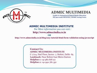 Contact Us:
ADMEC MULTIMEDIA INSTITUTE
C-7/114, IInd Floor, Sector- 7, Rohini, Delhi- 85
Landmark: Near Rohini East Metro Station
Helpline 1: +91 9811 818 122
Helpline 2: +91 9911 782 350
ADMEC MULTIMEDIA
Leader in Animation & Digital Media Education
ISO 9001:2008 CERTIFIED | ADOBE Testing Center
ADMEC MULTIMEDIA INSTITUTE
For More information you can visit :
http://www.admecindia.co.in
OR
http://www.admecindia.co.in/blog/easy-tutorial-html-form-validation-using-javascript
 