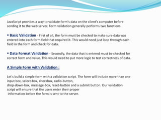 JavaScript provides a way to validate form's data on the client's computer before
sending it to the web server. Form validation generally performs two functions.
 Basic Validation - First of all, the form must be checked to make sure data was
entered into each form field that required it. This would need just loop through each
field in the form and check for data.
 Data Format Validation - Secondly, the data that is entered must be checked for
correct form and value. This would need to put more logic to test correctness of data.
A Simple Form with Validation :
Let's build a simple form with a validation script. The form will include more than one
input box, select-box, checkbox, radio-button,
drop-down-box, message-box, reset-button and a submit button. Our validation
script will ensure that the users enter their proper
information before the form is sent to the server.
 
