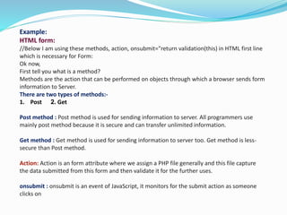 Example:
HTML form:
//Below I am using these methods, action, onsubmit="return validation(this) in HTML first line
which is necessary for Form:
Ok now,
First tell you what is a method?
Methods are the action that can be performed on objects through which a browser sends form
information to Server.
There are two types of methods:-
1. Post 2. Get
Post method : Post method is used for sending information to server. All programmers use
mainly post method because it is secure and can transfer unlimited information.
Get method : Get method is used for sending information to server too. Get method is less-
secure than Post method.
Action: Action is an form attribute where we assign a PHP file generally and this file capture
the data submitted from this form and then validate it for the further uses.
onsubmit : onsubmit is an event of JavaScript, it monitors for the submit action as someone
clicks on
 